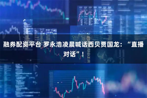 融券配资平台 罗永浩凌晨喊话西贝贾国龙：“直播对话”！