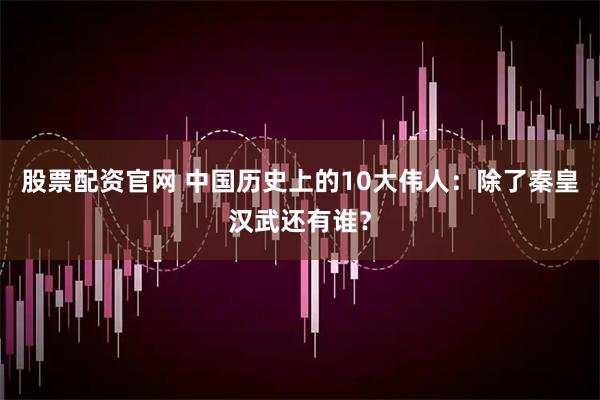 股票配资官网 中国历史上的10大伟人：除了秦皇汉武还有谁？