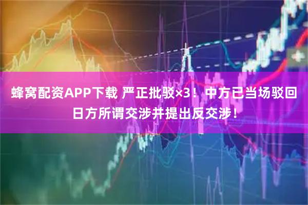 蜂窝配资APP下载 严正批驳×3！中方已当场驳回日方所谓交涉并提出反交涉！