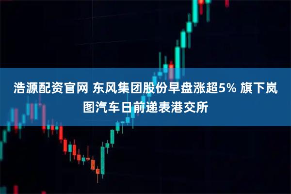 浩源配资官网 东风集团股份早盘涨超5% 旗下岚图汽车日前递表港交所