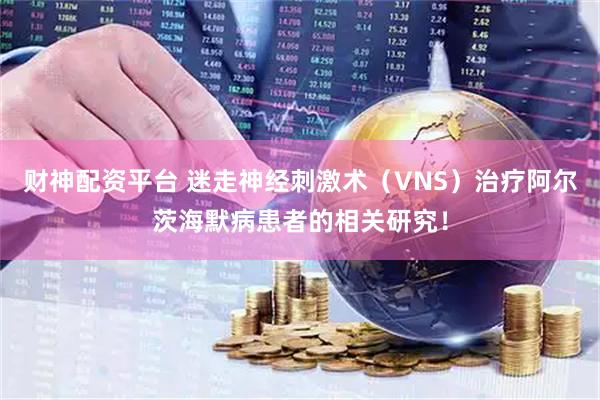 财神配资平台 迷走神经刺激术（VNS）治疗阿尔茨海默病患者的相关研究！