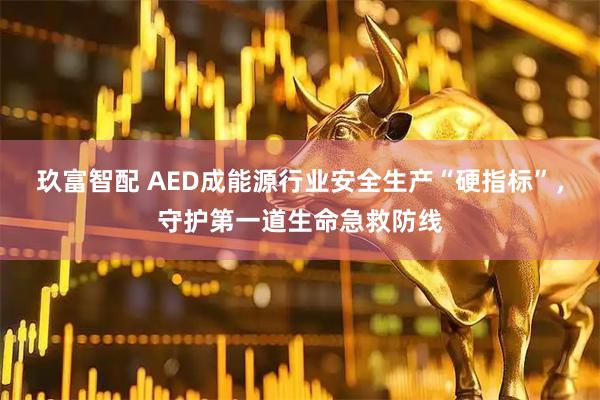 玖富智配 AED成能源行业安全生产“硬指标”，守护第一道生命急救防线