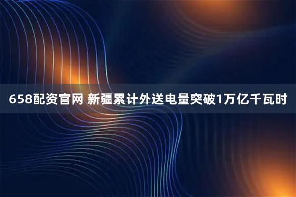 658配资官网 新疆累计外送电量突破1万亿千瓦时