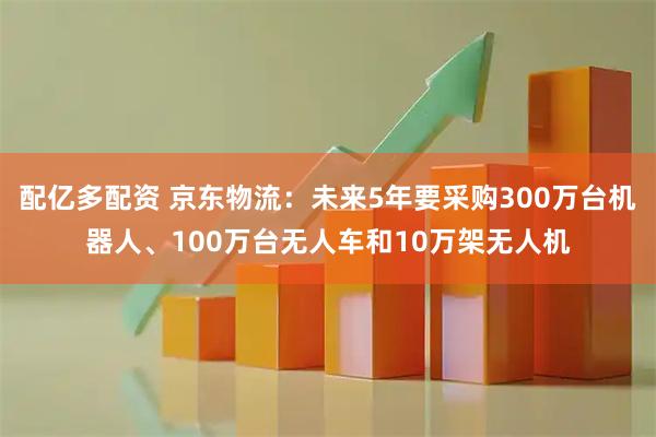 配亿多配资 京东物流：未来5年要采购300万台机器人、100万台无人车和10万架无人机