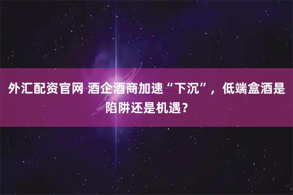 外汇配资官网 酒企酒商加速“下沉”，低端盒酒是陷阱还是机遇？