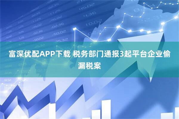 富深优配APP下载 税务部门通报3起平台企业偷漏税案