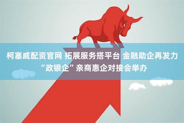 柯塞威配资官网 拓展服务搭平台 金融助企再发力 “政银企”亲商惠企对接会举办