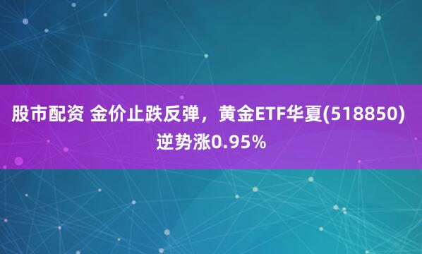 股市配资 金价止跌反弹，黄金ETF华夏(518850) 逆势涨0.95%
