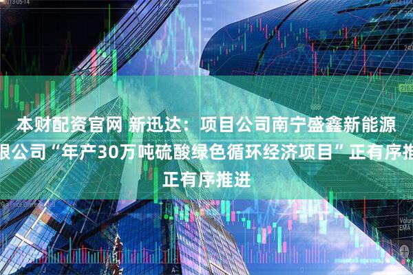 本财配资官网 新迅达：项目公司南宁盛鑫新能源有限公司“年产30万吨硫酸绿色循环经济项目”正有序推进