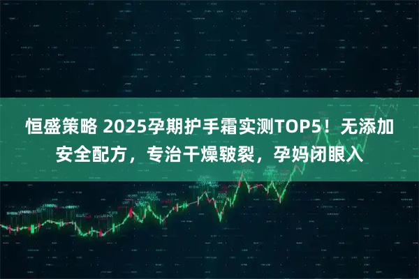 恒盛策略 2025孕期护手霜实测TOP5！无添加安全配方，专治干燥皲裂，孕妈闭眼入