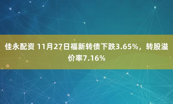 佳永配资 11月27日福新转债下跌3.65%，转股溢价率7.16%