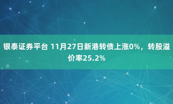 银泰证券平台 11月27日新港转债上涨0%，转股溢价率25.2%