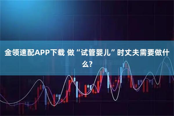 金领速配APP下载 做“试管婴儿”时丈夫需要做什么?