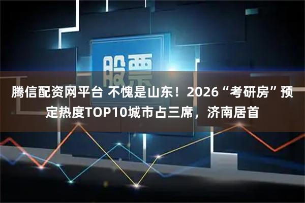 腾信配资网平台 不愧是山东！2026“考研房”预定热度TOP10城市占三席，济南居首