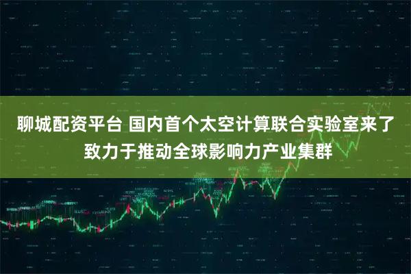 聊城配资平台 国内首个太空计算联合实验室来了 致力于推动全球影响力产业集群