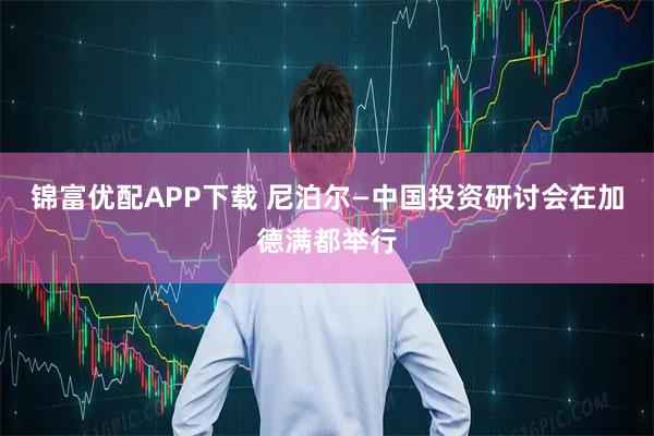 锦富优配APP下载 尼泊尔—中国投资研讨会在加德满都举行