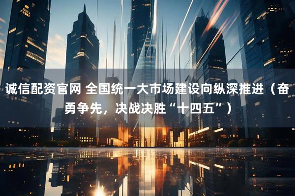 诚信配资官网 全国统一大市场建设向纵深推进（奋勇争先，决战决胜“十四五”）