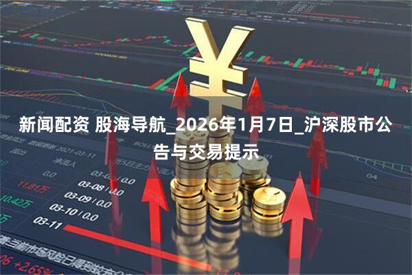 新闻配资 股海导航_2026年1月7日_沪深股市公告与交易提示
