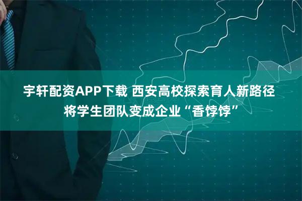 宇轩配资APP下载 西安高校探索育人新路径 将学生团队变成企业“香饽饽”