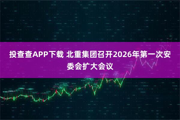投查查APP下载 北重集团召开2026年第一次安委会扩大会议