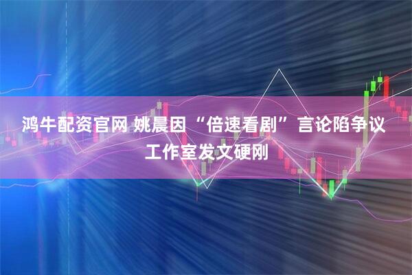 鸿牛配资官网 姚晨因 “倍速看剧” 言论陷争议 工作室发文硬刚