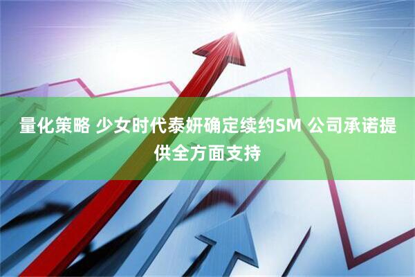 量化策略 少女时代泰妍确定续约SM 公司承诺提供全方面支持