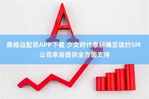 鼎皓运配资APP下载 少女时代泰妍确定续约SM 公司承诺提供全方面支持