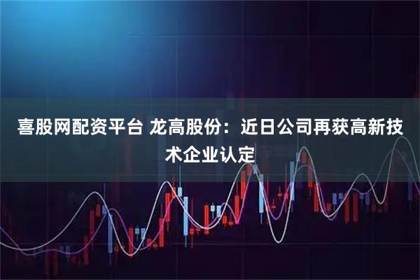 喜股网配资平台 龙高股份：近日公司再获高新技术企业认定