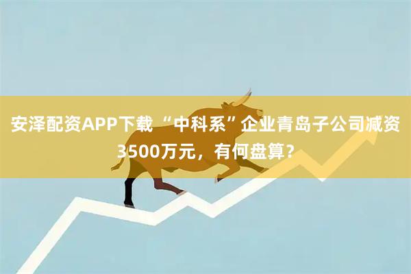 安泽配资APP下载 “中科系”企业青岛子公司减资3500万元，有何盘算？