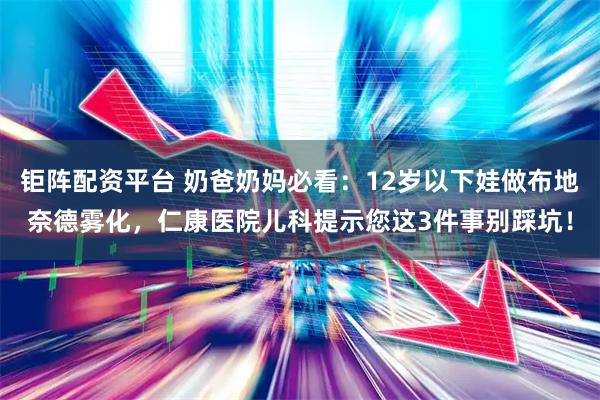 钜阵配资平台 奶爸奶妈必看：12岁以下娃做布地奈德雾化，仁康医院儿科提示您这3件事别踩坑！