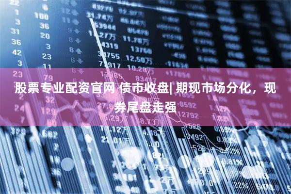 股票专业配资官网 债市收盘| 期现市场分化，现券尾盘走强