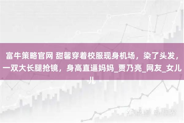 富牛策略官网 甜馨穿着校服现身机场，染了头发，一双大长腿抢镜，身高直逼妈妈_贾乃亮_网友_女儿