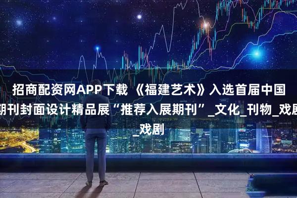 招商配资网APP下载 《福建艺术》入选首届中国期刊封面设计精品展“推荐入展期刊”_文化_刊物_戏剧