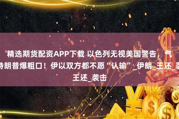 精选期货配资APP下载 以色列无视美国警告,气得特朗普爆粗口!伊以双方都不愿“认输”_伊朗_王还_袭击