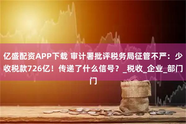 亿盛配资APP下载 审计署批评税务局征管不严:少收税款726亿!传递了什么信号?_税收_企业_部门
