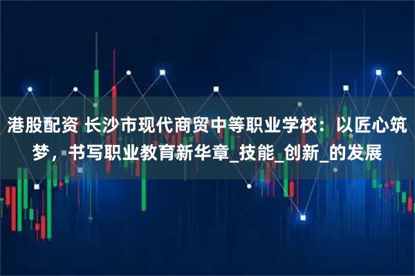 港股配资 长沙市现代商贸中等职业学校：以匠心筑梦，书写职业教育新华章_技能_创新_的发展