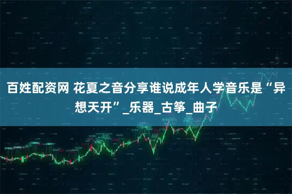 百姓配资网 花夏之音分享谁说成年人学音乐是“异想天开”_乐器_古筝_曲子