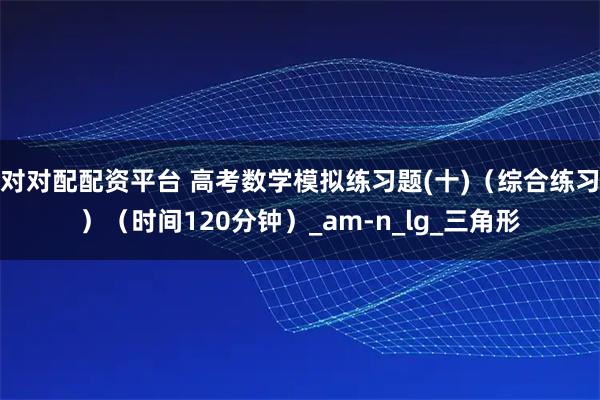 对对配配资平台 高考数学模拟练习题(十)（综合练习）（时间120分钟）_am-n_lg_三角形