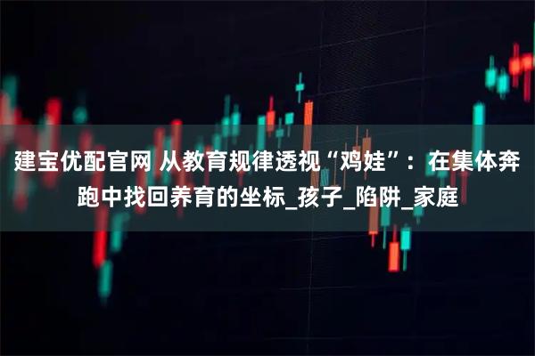 建宝优配官网 从教育规律透视“鸡娃”：在集体奔跑中找回养育的坐标_孩子_陷阱_家庭