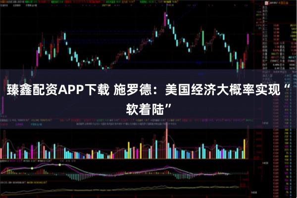 臻鑫配资APP下载 施罗德：美国经济大概率实现“软着陆”