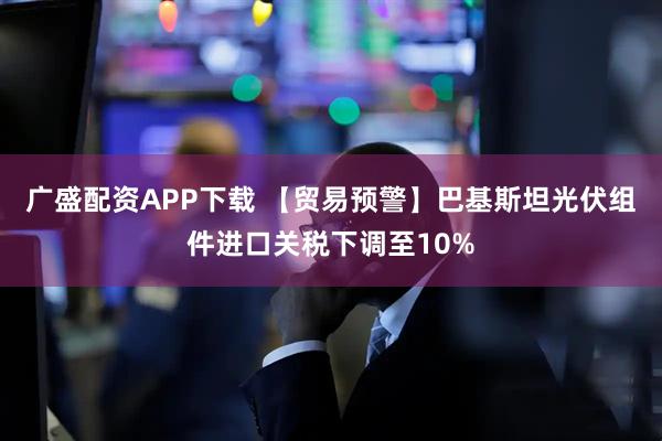 广盛配资APP下载 【贸易预警】巴基斯坦光伏组件进口关税下调至10%