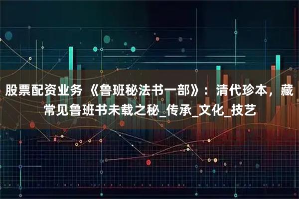 股票配资业务 《鲁班秘法书一部》：清代珍本，藏常见鲁班书未载之秘_传承_文化_技艺