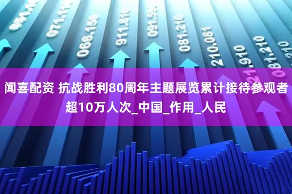 闻喜配资 抗战胜利80周年主题展览累计接待参观者超10万人次_中国_作用_人民