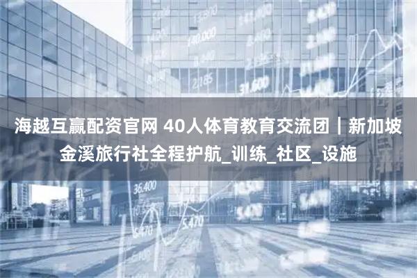 海越互赢配资官网 40人体育教育交流团｜新加坡金溪旅行社全程护航_训练_社区_设施