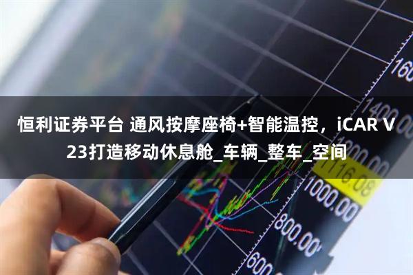 恒利证券平台 通风按摩座椅+智能温控,iCAR V23打造移动休息舱_车辆_整车_空间
