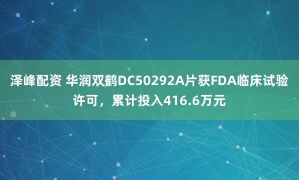 泽峰配资 华润双鹤DC50292A片获FDA临床试验许可，累计投入416.6万元
