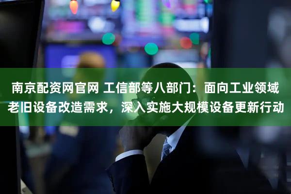 南京配资网官网 工信部等八部门：面向工业领域老旧设备改造需求，深入实施大规模设备更新行动