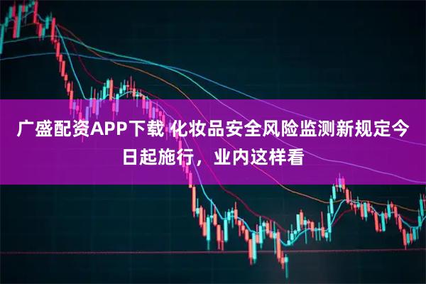广盛配资APP下载 化妆品安全风险监测新规定今日起施行，业内这样看