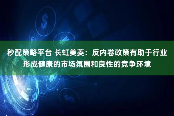 秒配策略平台 长虹美菱:反内卷政策有助于行业形成健康的市场氛围和良性的竞争环境