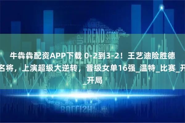 牛犇犇配资APP下载 0-2到3-2!王艺迪险胜德乒名将,上演超级大逆转,晋级女单16强_温特_比赛_开局